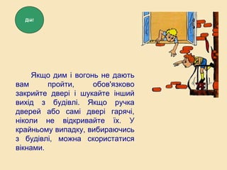 Якщо дим і вогонь не дають
вам пройти, обов'язково
закрийте двері і шукайте інший
вихід з будівлі. Якщо ручка
дверей або самі двері гарячі,
ніколи не відкривайте їх. У
крайньому випадку, вибираючись
з будівлі, можна скористатися
вікнами.
Дій!
 