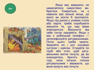 Якщо вас завалило, не
намагайтеся самостійно ви-
братися. Озирніться, чи є
навколо вас вільне місце, до
якого ви могли б проповзти.
Якщо під рукою є уламки столу
або парти, треба спробувати
зміцнити те, що над вами
знаходиться. Відсуньте від
себе гострі предмети. Якщо у
вас є мобільний телефон —
зателефонуйте рятувальникам.
Після цього треба чекати.
Закрийте ніс і рот носовою
хусткою і одягом. Стукайте по
трубі або стіні, щоб ряту-
вальники могли почути, де ви
знаходитесь. Кричіть тільки
тоді, коли почули голоси
рятувальників і вважаєте, що
вони можуть вас почути.
Дій!
 