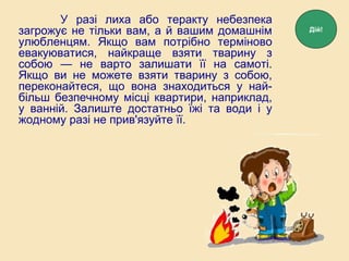 У разі лиха або теракту небезпека
загрожує не тільки вам, а й вашим домашнім
улюбленцям. Якщо вам потрібно терміново
евакуюватися, найкраще взяти тварину з
собою — не варто залишати її на самоті.
Якщо ви не можете взяти тварину з собою,
переконайтеся, що вона знаходиться у най-
більш безпечному місці квартири, наприклад,
у ванній. Залиште достатньо їжі та води і у
жодному разі не прив'язуйте її.
Дій!
 