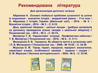 Для організаторів дитячого читання
Абрамова Н. Основні глобальні проблеми сучасності та шляхи їх
подолання : всесвітня історія : академічний рівень : 11-й клас / Н. Аб-
рамова // Історія України (Шкільний світ). - 2014. - № 5. – Всесвітня
історія. - 2014. - № 3. - С. 6-10.
День цивільної оборони : шкільні заходи : [добірка матеріалів на
допомогу проведення різних заходів з цивільної оборони] // Позаклас-
ний час. - 2014. - № 3. - С. 63-74.
Малярчук Т. В. Надзвичайні ситуації. Профілактика небезпек /
Т. В. Малярчук // Позакласний час. - 2010. - № 6. - С. 5-11.
Милашенко Л. В. Тероризм. Як зберегти життя в сучасному світі /
Л. В. Милашенко // Позакласний час. - 2006.- № 19-20. - С. 34-36.
Морозов О. М. Терор, теракт, тероризм, терорист: визначення,
характерні ознаки, особливості проявів / О. М. Морозов // Безпека
життєдіяльності. - 2005.- № 6. - С. 33-40.
Рекомендована література
 