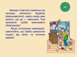 Завжди ставтеся серйозно до
прохань залишити будівлю
(евакуюватися), навіть якщо вам
кажуть, що це — навчання. Такі
прохання треба виконувати
обов'язково!
Якщо оголошено евакуацію,
пам'ятайте, що треба триматися
подалі від вікон та скляних
дверей.
Дій!
 