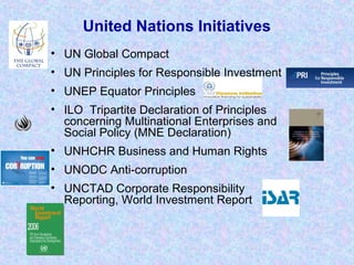 United Nations Initiatives
• UN Global Compact
• UN Principles for Responsible Investment
• UNEP Equator Principles
• ILO Tripartite Declaration of Principles
concerning Multinational Enterprises and
Social Policy (MNE Declaration)
• UNHCHR Business and Human Rights
• UNODC Anti-corruption
• UNCTAD Corporate Responsibility
Reporting, World Investment Report
 