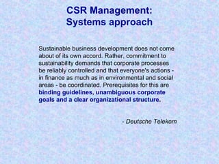 CSR Management:
Systems approach
Sustainable business development does not come
about of its own accord. Rather, commitment to
sustainability demands that corporate processes
be reliably controlled and that everyone's actions -
in finance as much as in environmental and social
areas - be coordinated. Prerequisites for this are
binding guidelines, unambiguous corporate
goals and a clear organizational structure.
- Deutsche Telekom
 