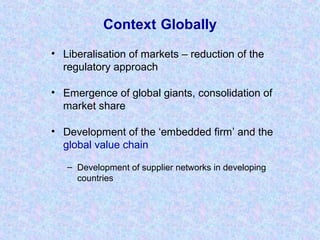 Context Globally
• Liberalisation of markets – reduction of the
regulatory approach
• Emergence of global giants, consolidation of
market share
• Development of the ‘embedded firm’ and the
global value chain
– Development of supplier networks in developing
countries
 
