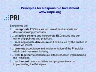 Signatories will
1 …incorporate ESG issues into investment analysis and
decision-making processes.
2 …be active owners and incorporate ESG issues into our
ownership policies and practices.
3 …seek appropriate disclosure on ESG issues by the entities in
which we invest.
4 …promote acceptance and implementation of the Principles
within the investment industry.
5 …work together to enhance our effectiveness in implementing
the Principles.
6 …each report on our activities and progress towards
implementing the Principles.
Principles for Responsible Investment
www.unpri.org
 