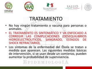 TRATAMIENTO
• No hay ningún tratamiento o vacuna para personas o
animales.
• EL TRATAMIENTO ES SINTOMÁTICO Y VA ENFOCADO A
CORREGIR LAS COMPLICACIONES (DESEQUILIBRIOS
HIDROELECTROLITICOS, SANGRADO, ESTADOS DE
SHOCK REFRACTARIO).
• Los síntomas de la enfermedad del Ébola se tratan a
medida que aparecen. Las siguientes medidas básicas
de intervención, si se usan desde un comienzo, pueden
aumentar la probabilidad de supervivencia.
 