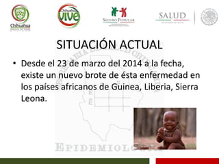 SITUACIÓN ACTUAL
• Desde el 23 de marzo del 2014 a la fecha,
existe un nuevo brote de ésta enfermedad en
los países africanos de Guinea, Liberia, Sierra
Leona.
 