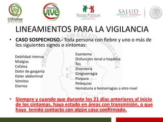 LINEAMIENTOS PARA LA VIGILANCIA
• CASO SOSPECHOSO.- Toda persona con ﬁebre y uno o más de
los siguientes signos o síntomas:
• Siempre y cuando que durante los 21 días anteriores al inicio
de los síntomas, haya estado en áreas con transmisión, o que
haya tenido contacto con algún caso conﬁrmado.
Debilidad intensa
Mialgias
Cefalea
Dolor de garganta
Dolor abdominal
Vómitos
Diarrea
Exantema
Disfunción renal o hepática
Tos
Disentería
Gingivorragia
Púrpura
Petequias
Hematuria o hemorragias a otro nivel
 