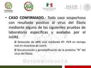 • CASO CONFIRMADO.- Todo caso sospechoso
con resultado positivo al virus del Ébola
mediante alguna de las siguientes pruebas de
laboratorio especíﬁcas y avaladas por el
InDRE.
Ø Detección de ARN viral mediante RT- PCR en tiempo
real en muestras de suero.
Ø Secuenciación y genotipiﬁcación de la proteína “N” del
virus del Ébola.
 