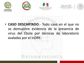 • CASO DESCARTADO.- Todo caso en el que no
se demuestre evidencia de la presencia de
virus del Ébola por técnicas de laboratorio
avaladas por el InDRE.
 