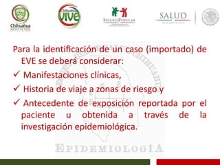 Para la identiﬁcación de un caso (importado) de
EVE se deberá considerar:
 Manifestaciones clínicas,
 Historia de viaje a zonas de riesgo y
 Antecedente de exposición reportada por el
paciente u obtenida a través de la
investigación epidemiológica.
 