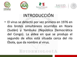 INTRODUCCIÓN
• El virus se detectó por vez primera en 1976 en
dos brotes simultáneos ocurridos en Nzara
(Sudán) y Yambuku (República Democrática
del Congo). La aldea en que se produjo el
segundo de ellos está situada cerca del río
Ébola, que da nombre al virus.
 