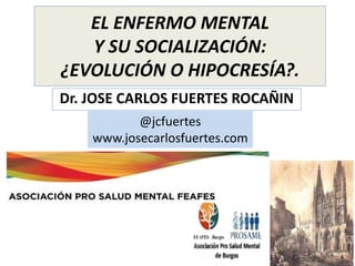 EL ENFERMO MENTAL
Y SU SOCIALIZACIÓN:
¿EVOLUCIÓN O HIPOCRESÍA?.
Dr. JOSE CARLOS FUERTES ROCAÑIN
@jcfuertes
www.josecarlosfuertes.com
 