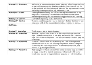 Monday 29th September We looked at many aspects that would make my school magazine look
as eye catching as possible. I had to think of a name that will suit the
target audience, so I decided to pick ‘Swizstar’ for my masthead. I then
started by drawing a draft for my preliminary task.
Monday 6th October I then opened Photoshop and started making my front cover of my
magazine. I added many conventions such as the colour scheme,
masthead (Swizstar) and social networking (Facebook and Twitter).
Monday 13th October I carried on improving on the front cover.
Monday 20st October This was deadline day and I had to make sure that my front cover was
completed with all the codes and conventions I wanted to include.
Half Term
Monday 3th November This lesson we learnt about the exam.
Monday 10th November Monday: I made a hand drawn draft for my preliminary contents
page. I looked at a magazine to see what was needed for a contents
page. Once this was completed I started to create my contents page on
Photoshop.
Monday 17th November This was a continuation on last Monday and I was starting to add
conventions such as the sub heading, competition and the categories.
There were still some imperfections that needed some work, so I
decided to go during lunchtime.
Monday 24th November At this stage I wrote an editors letter for my contents page and added
an image of myself to make it look more professional. I still had to
tweak some aspects of my preliminary task, and so I will be making
 