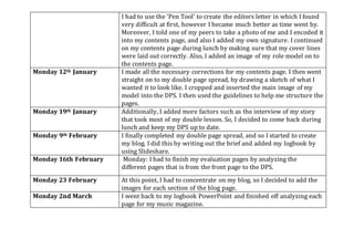 I had to use the ‘Pen Tool’ to create the editors letter in which I found
very difficult at first, however I became much better as time went by.
Moreover, I told one of my peers to take a photo of me and I encoded it
into my contents page, and also I added my own signature. I continued
on my contents page during lunch by making sure that my cover lines
were laid out correctly. Also, I added an image of my role model on to
the contents page.
Monday 12th January I made all the necessary corrections for my contents page. I then went
straight on to my double page spread, by drawing a sketch of what I
wanted it to look like. I cropped and inserted the main image of my
model into the DPS. I then used the guidelines to help me structure the
pages.
Monday 19th January Additionally, I added more factors such as the interview of my story
that took most of my double lesson. So, I decided to come back during
lunch and keep my DPS up to date.
Monday 9th February I finally completed my double page spread, and so I started to create
my blog. I did this by writing out the brief and added my logbook by
using Slideshare.
Monday 16th February Monday: I had to finish my evaluation pages by analyzing the
different pages that is from the front page to the DPS.
Monday 23 February At this point, I had to concentrate on my blog, so I decided to add the
images for each section of the blog page.
Monday 2nd March I went back to my logbook PowerPoint and finished off analyzing each
page for my music magazine.
 