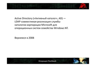 Операция Flashback
Active Directory («Активный каталог», AD) —
LDAP-совместимая реализация службы
каталогов корпорации Microsoft для
операционных систем семейства Windows NT.
Вернемся в 2008
 