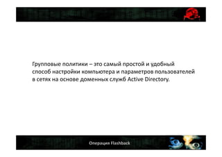 Операция Flashback
Групповые политики – это самый простой и удобный
способ настройки компьютера и параметров пользователей
в сетях на основе доменных служб Active Directory.
 