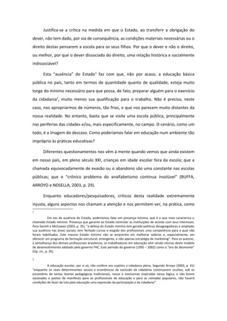 Justifica-se a crítica na medida em que o Estado, ao transferir a obrigação do
dever, não tem dado, por via de consequência, as condições materiais necessárias ou o
direito destas pensarem a escola para os seus filhos. Por que o dever e não o direito,
ou melhor, por que o dever dissociado do direito, uma relação histórica e socialmente
indissociável?
Esta “ausência” do Estado1
faz com que, não por acaso, a educação básica
pública no país, tanto em termos de quantidade quanto de qualidade, esteja muito
longe do mínimo necessário para que possa, de fato, preparar alguém para o exercício
da cidadania2
, muito menos sua qualificação para o trabalho. Não é preciso, neste
caso, nos apropriarmos de números, tão frios, e que nos parecem muito distantes da
nossa realidade. No entanto, basta que se visite uma escola pública, principalmente
nas periferias das cidades e/ou, mais especificamente, no campo. O cenário, como um
todo, é a imagem do descaso. Como poderíamos falar em educação num ambiente tão
impróprio às práticas educativas?
Diferentes questionamentos nos vêm à mente quando vemos que ainda existem
em nosso país, em pleno século XXI, crianças em idade escolar fora da escola; que a
chamada equivocadamente de evasão ou o abandono são uma constante nas escolas
públicas; que o “crônico problema do analfabetismo continua insolúvel” (BUFFA,
ARROYO e NOSELLA, 2003, p. 29).
Enquanto educadores/pesquisadores, críticos desta realidade extremamente
injusta, alguns aspectos nos chamam a atenção e nos permitem ver, na prática, como
1
Em vez de ausência do Estado, poderíamos falar em presença mínima, que é o que mais caracteriza o
chamado Estado mínimo. Presença que garante ao Estado controlar as instituições de acordo com seus interesses.
Para Gentili e McCowan (2003, p. 35), “a defesa do Estado mínimo tem gerado políticas desagregadoras e ampliado
sua ausência nas áreas sociais; tem fechado cursos e exigido dos profissionais uma competência para a qual não
foram habilitados. Este mesmo Estado mínimo não se emprenha em melhorar salários e, especialmente, em
oferecer um programa de formação estrutural, emergente, e não apenas estratégia de marketing”. Para os autores,
à semelhança dos demais profissionais brasileiros, os trabalhadores em educação vêm sendo vítimas deste modelo
de desenvolvimento adotado pelo governo FHC. Este período de governo (1995 – 2002) como a “era do desmonte”
(Op. cit., p. 35).
2
A educação escolar, por si só, não confere aos sujeitos a cidadania plena. Segundo Arroyo (2003, p. 41)
“enquanto os reais determinantes sociais e econômicos da exclusão da cidadania continuarem ocultos, sob os
escombros de tantas teorias pedagógicas tradicionais, novas e novíssimas inspiradas nessa lógica, e não forem
socavados e postos de manifesto para os profissionais da educação e para as camadas populares, não haverá
condições de fazer da luta pela educação uma expressão da participação e da cidadania”.
 