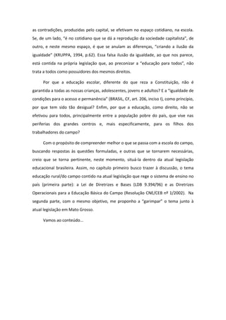 as contradições, produzidas pelo capital, se efetivam no espaço cotidiano, na escola.
Se, de um lado, “é no cotidiano que se dá a reprodução da sociedade capitalista”, de
outro, e neste mesmo espaço, é que se anulam as diferenças, “criando a ilusão da
igualdade” (KRUPPA, 1994, p.62). Essa falsa ilusão da igualdade, ao que nos parece,
está contida na própria legislação que, ao preconizar a “educação para todos”, não
trata a todos como possuidores dos mesmos direitos.
Por que a educação escolar, diferente do que reza a Constituição, não é
garantida a todas as nossas crianças, adolescentes, jovens e adultos? E a “igualdade de
condições para o acesso e permanência” (BRASIL, CF, art. 206, inciso I), como princípio,
por que tem sido tão desigual? Enfim, por que a educação, como direito, não se
efetivou para todos, principalmente entre a população pobre do país, que vive nas
periferias dos grandes centros e, mais especificamente, para os filhos dos
trabalhadores do campo?
Com o propósito de compreender melhor o que se passa com a escola do campo,
buscando respostas às questões formuladas, e outras que se tornarem necessárias,
creio que se torna pertinente, neste momento, situá-la dentro da atual legislação
educacional brasileira. Assim, no capítulo primeiro busco trazer à discussão, o tema
educação rural/do campo contido na atual legislação que rege o sistema de ensino no
país (primeira parte): a Lei de Diretrizes e Bases (LDB 9.394/96) e as Diretrizes
Operacionais para a Educação Básica do Campo (Resolução CNE/CEB nº 1/2002). Na
segunda parte, com o mesmo objetivo, me proponho a “garimpar” o tema junto à
atual legislação em Mato Grosso.
Vamos ao conteúdo...
 