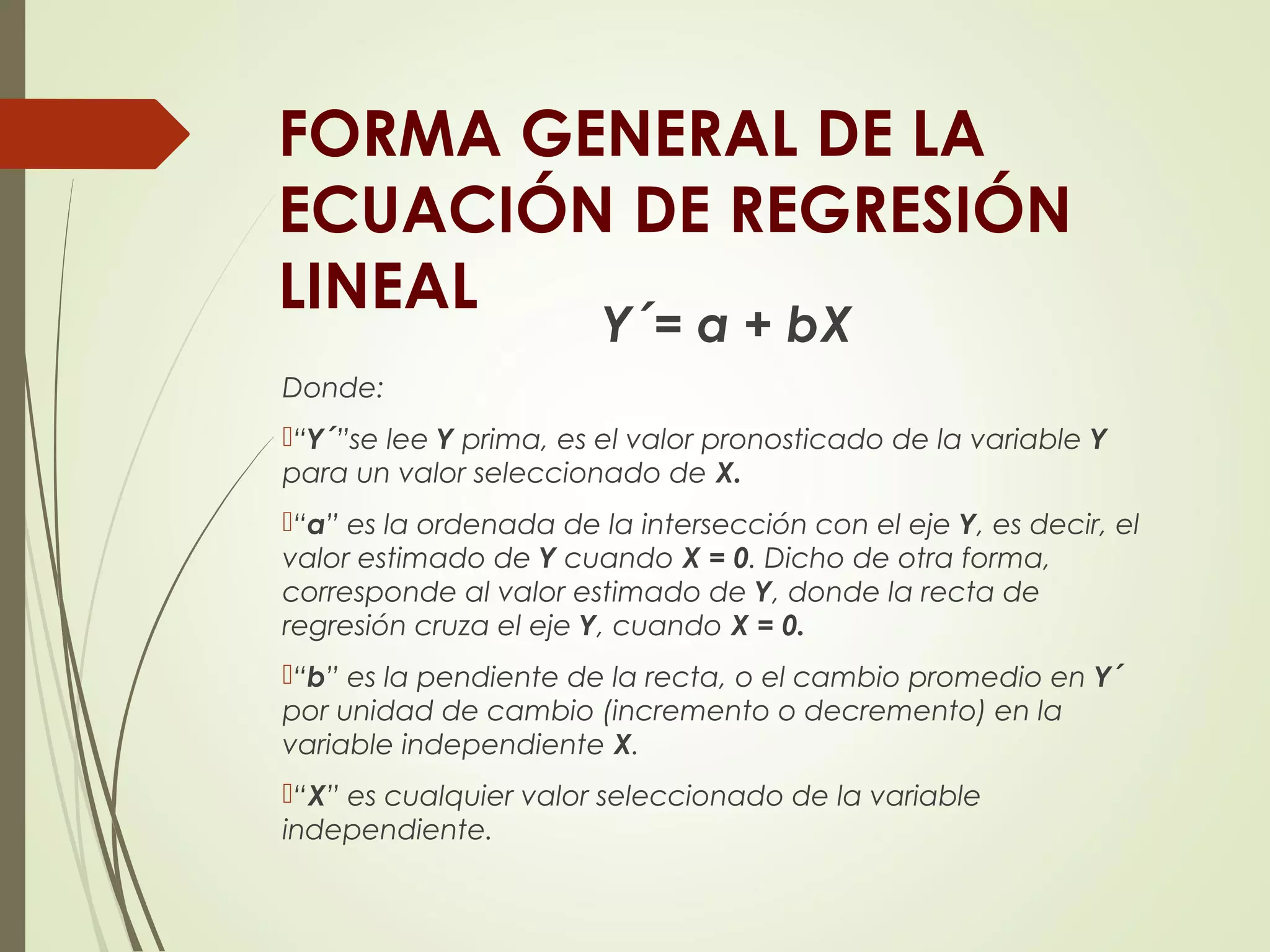 FORMA GENERAL DE LA
ECUACIÓN DE REGRESIÓN
LINEAL
Y´= a + bX
Donde:
“Y´”se lee Y prima, es el valor pronosticado de la variable Y
para un valor seleccionado de X.
“a” es la ordenada de la intersección con el eje Y, es decir, el
valor estimado de Y cuando X = 0. Dicho de otra forma,
corresponde al valor estimado de Y, donde la recta de
regresión cruza el eje Y, cuando X = 0.
“b” es la pendiente de la recta, o el cambio promedio en Y´
por unidad de cambio (incremento o decremento) en la
variable independiente X.
“X” es cualquier valor seleccionado de la variable
independiente.
 