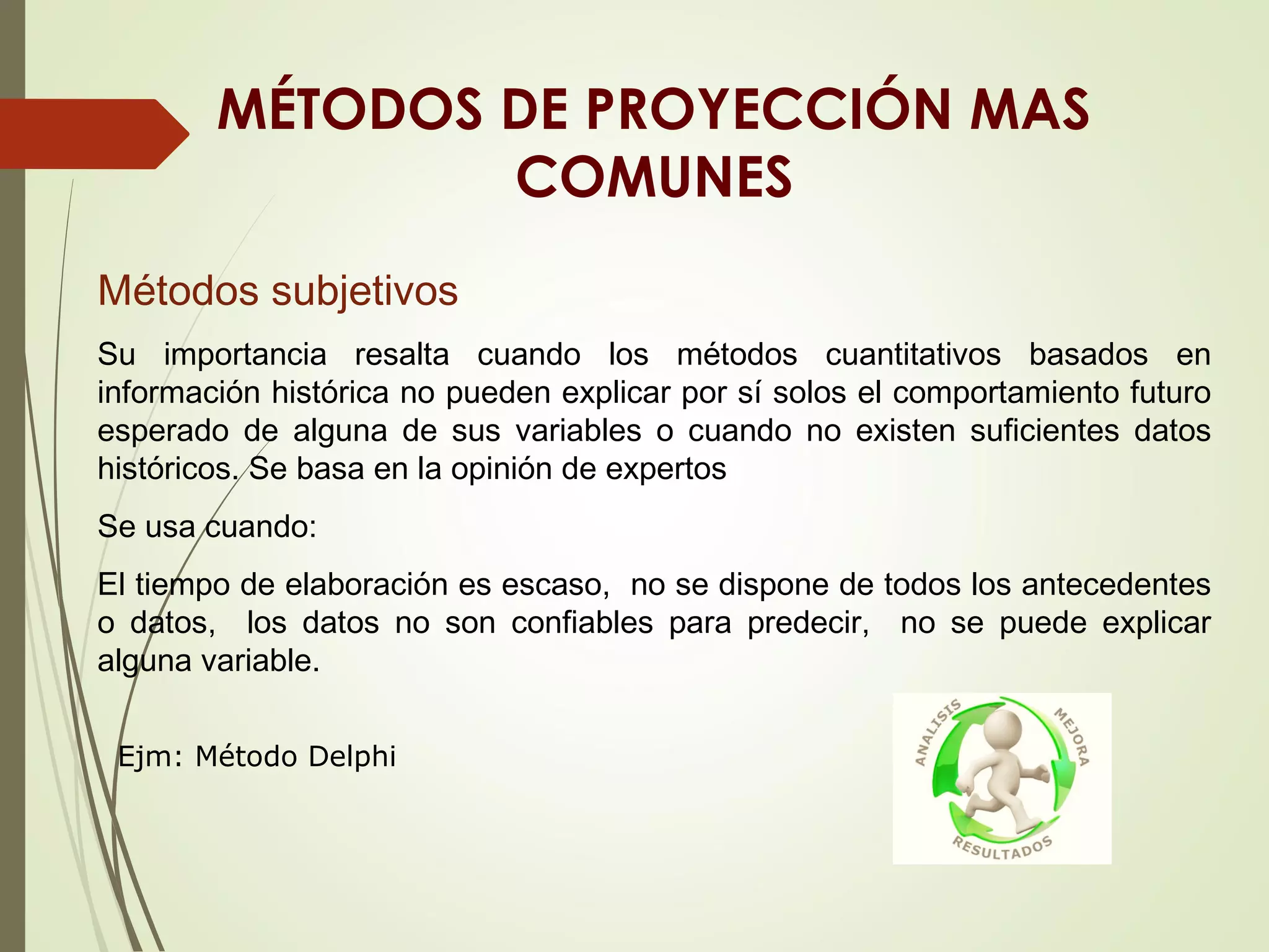 MÉTODOS DE PROYECCIÓN MAS
COMUNES
Métodos subjetivos
Su importancia resalta cuando los métodos cuantitativos basados en
información histórica no pueden explicar por sí solos el comportamiento futuro
esperado de alguna de sus variables o cuando no existen suficientes datos
históricos. Se basa en la opinión de expertos
Se usa cuando:
El tiempo de elaboración es escaso, no se dispone de todos los antecedentes
o datos, los datos no son confiables para predecir, no se puede explicar
alguna variable.
Ejm: Método Delphi
 