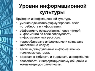 Уровни информационной
культуры
Критерии информационной культуры
• умение адекватно формулировать свою
потребность в информации;
• эффективно осуществлять поиск нужной
информации во всей совокупности
информационных ресурсов;
• перерабатывать информацию и создавать
качественно новую;
• вести индивидуальные информационно-
поисковые системы;
• адекватно отбирать и оценивать информацию;
• способность к информационному общению и
компьютерную грамотность.
 