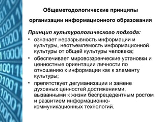 Общеметодологические принципы
организации информационного образования
Принцип культурологического подхода:
• означает неразрывность информации и
культуры, неотъемлемость информационной
культуры от общей культуры человека;
• обеспечивает мировоззренческие установки и
ценностные ориентации личности по
отношению к информации как к элементу
культуры;
• препятствует дегуманизации и замене
духовных ценностей достижениями,
вызванными к жизни беспрецедентным ростом
и развитием информационно-
коммуникационных технологий.
 