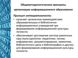 Общеметодологические принципы
организации информационного образования
Принцип интегративности:
• означает органичное взаимодействие
образовательных и библиотечно-
информационных учреждений при
формировании информационной культуры
личности;
• обеспечивает достижение синтеза различных
наук (культурологии, педагогики, логики,
информатики, документоведения, семиотики,
библиотечного дела и библиографии и других)
для формирования информационной культуры
личности.
 
