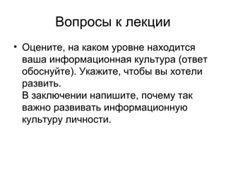 Вопросы к лекции
• Оцените, на каком уровне находится
ваша информационная культура (ответ
обоснуйте). Укажите, чтобы вы хотели
развить.
В заключении напишите, почему так
важно развивать информационную
культуру личности.
 