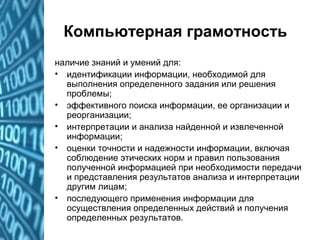 Компьютерная грамотность
наличие знаний и умений для:
• идентификации информации, необходимой для
выполнения определенного задания или решения
проблемы;
• эффективного поиска информации, ее организации и
реорганизации;
• интерпретации и анализа найденной и извлеченной
информации;
• оценки точности и надежности информации, включая
соблюдение этических норм и правил пользования
полученной информацией при необходимости передачи
и представления результатов анализа и интерпретации
другим лицам;
• последующего применения информации для
осуществления определенных действий и получения
определенных результатов.
 