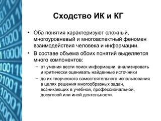 Сходство ИК и КГ
• Оба понятия характеризуют сложный,
многоуровневый и многоаспектный феномен
взаимодействия человека и информации.
• В составе объема обоих понятий выделяется
много компонентов:
– от умения вести поиск информации, анализировать
и критически оценивать найденные источники
– до их творческого самостоятельного использования
в целях решения многообразных задач,
возникающих в учебной, профессиональной,
досуговой или иной деятельности.
 