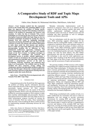 Bahria University Journal of Information & Communication Technologies Vol. 7, Issue 1, December 2014
Page 1 ISSN – 1999-4974
Abstract— Users’ freedom resulted into the exponential
growth of the World Wide Web containing billions of web
pages but aggravated the problem of finding specific
information precisely. Semantic Web technology is deemed as
solution to the problem by annotating web resources with
metadata. To realize the idea of Semantic Web, several
technologies are invented in the past several years. Resource
Description Framework (RDF) and Topic Maps are the two
prominent technologies developed for turning the vision of
Semantic Web into reality by facilitating knowledge
integration and sharing. Both RDF and Topic Maps provides
constructs to enrich web contents with semantic information
to make them useful for both humans and machines.
However, RDF and Topic Maps differs and suffers from the
interoperability problem due to difference in their
fundamental architectures, approaches, techniques, and
owner organizations and might result into two separate
islands on the Web of future. To facilitate developers in
understanding the technologies and accelerate their
development process to produce valuable applications, a
number of tools are invented by the researchers, academia,
and organizations for both RDF and Topic Maps. This paper
presents a comprehensive overview of the tools by
investigating, analysing, classifying, and comparing them
using a set of parameters. The available tools are broadly
classified into three categories: storage, editing, and
visualization, and their interoperability problem is addressed.
We hope that this paper will provide a compact platform for
both researchers and users to help them in selecting tools rich
enough to satisfy their needs effectively.
Index Terms— World Wide Web; development tools; API;
Semantic Web; RDF; Topic Maps
I. INTRODUCTION
Exponential growth of the World Wide Web aggravates
the problem of finding specific information precisely
almost impossible because of the losing rich semantics and
necessitates human presence for Web contents
interpretation. Tim-Berners Lee, the creator of the Web,
suggested Semantic Web to solve the information retrieval
problem by associating metadata to Web contents to make
them machine understandable and processable. Resource
Description Framework (RDF) and Topic Maps are the two
lethal technological weapons invented for turning the
vision of Semantic Web into reality. These technologies
share the same vision of making the Web a useful resource
by implementing metadata relationship between the web
resources.
Fakhre Alam, Shaukat Ali, Muhammad Abid Khan, Shah Khusro,
Azhar Rauf, Department of Computer Science, University of Peshawar,
Peshawar, Pakistan. Email: khusro@upesh.edu.pk. Manuscript received
January 28, 2014; revised July 27, 2014 and October 23, 2014.
1
http://www.superwebgroup.com/what-do-software-tools-do/.
Metadata relationship implementation could be
beneficial in numerous ways such as to optimize search
engines to find Web resources quickly and easily, and
enables sophisticated intelligent software agents
development which will work on behalf of users and will
exchange and share knowledge as well as catalogue
websites and libraries effectively.
The two technologies work the same but in different
ways. RDF technology supports infrastructure for the
Semantic Web by creating RDF models. A RDF model is
composed of statements where each statement relates two
web resources by using the analogy of subject, predicate,
and object. Topic Maps technology supports expressing
and exchanging information on the Web in a meaningful
way to be manipulated quickly and easily. Originally this
concept was used for book indexes, but after further
generalization and with the introduction of meta-model,
this technology is also used for wider applications e.g.
Semantic Web. Anything on the Web can be expressed by
the Topic Maps in the form of topic, association between
topics, and the occurrences of topics and associations.
The growing numbers of Web resources with complex
relationships have added increasing complexities into RDF
and Topic Maps technologies. To decrease time and cost,
and to increase performance and conformance, software
tools are required to automate the development process and
help programmers in creating, restoring, maintaining and
supporting different systems1
. To promote and take full
advantage of RDF and Topic Maps technologies easily, a
number of commercial and open source tools are developed
for analysing performance, managing and creating
applications, linking and integrating different RDF and
Topic Maps components, retrieving information quickly
and intelligently, browsing and visualizing information,
and errors reporting. These tools will provide great ease in
creating, editing, and managing RDF and Topic Maps and
minimizes the associated complexities.
While being overwhelmed with a number of tools, it is
rather cumbersome for researchers and users to select an
appropriate tool rich enough to provide convenient
environment for creating RDF and Topic Maps and
addresses the associated expressing problems effectively.
This research paper is aimed to provide a comprehensive
overview and analysis of the available RDF and Topic
Maps tools, covering all of their possible aspects, and pros
and cons. It also attempts to find out how much RDF and
Topic Maps tools can be used together. Main contributions
of this paper include:
A Comparative Study of RDF and Topic Maps
Development Tools and APIs
Fakhre Alam, Shaukat Ali, Muhammad Abid Khan, Shah Khusro, Azhar Rauf
 