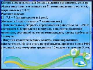 Какова скорость синтеза белка у высших организмов, если на
сборку инсулина, состоящего из 51 аминокислотного остатка,
затрачивается 7,3 с?
Решение задачи:
5I : 7,3 = 7 (аминокислот в 1 сек.).
(Ответ: в 1 сек. сливается 7 аминокислот.)
- Действительно, скорость передвижения рибосомы по u -РНК
составляет 5–6 триплетов в секунду, а на синтез белковой
молекулы, состоящей из сотен аминокислот, клетке требуется 1-
2 минуты.
- Инсулин является первым белком, синтезированным
искусственно. Но для этого потребовалось провести около 5000
операций, над которыми трудились 10 человек в течение 3 лет.
 