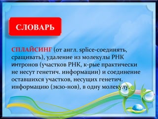 СЛОВАРЬ
СПЛАЙСИНГ (от англ. splice-соединять,
сращивать), удаление из молекулы РНК
интронов (участков РНК, к-рые практически
не несут генетич. информации) и соединение
оставшихся участков, несущих генетич.
информацию (экзо-нов), в одну молекулу.
 