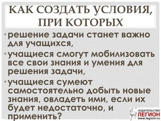 КАК СОЗДАТЬ УСЛОВИЯ,
ПРИ КОТОРЫХ
•решение задачи станет важно
для учащихся,
•учащиеся смогут мобилизовать
все свои знания и умения для
решения задачи,
•учащиеся сумеют
самостоятельно добыть новые
знания, овладеть ими, если их
будет недостаточно, и
применить?
 