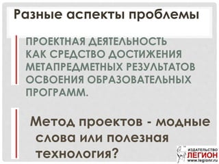 ПРОЕКТНАЯ ДЕЯТЕЛЬНОСТЬ
КАК СРЕДСТВО ДОСТИЖЕНИЯ
МЕТАПРЕДМЕТНЫХ РЕЗУЛЬТАТОВ
ОСВОЕНИЯ ОБРАЗОВАТЕЛЬНЫХ
ПРОГРАММ.
Метод проектов - модные
слова или полезная
технология?
Разные аспекты проблемы
 