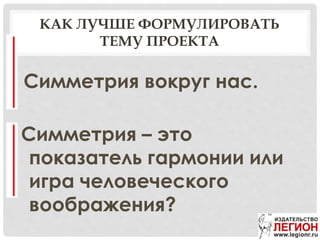 КАК ЛУЧШЕ ФОРМУЛИРОВАТЬ
ТЕМУ ПРОЕКТА
Симметрия вокруг нас.
Симметрия – это
показатель гармонии или
игра человеческого
воображения?
 