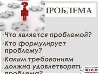 ПРОБЛЕМА
•Что является проблемой?
•Кто формулирует
проблему?
•Каким требованиям
должна удовлетворять
 