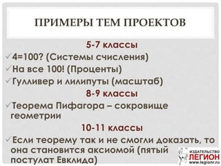 ПРИМЕРЫ ТЕМ ПРОЕКТОВ
5-7 классы
4=100? (Системы счисления)
На все 100! (Проценты)
Гулливер и лилипуты (масштаб)
8-9 классы
Теорема Пифагора – сокровище
геометрии
10-11 классы
Если теорему так и не смогли доказать, то
она становится аксиомой (пятый
постулат Евклида)
 
