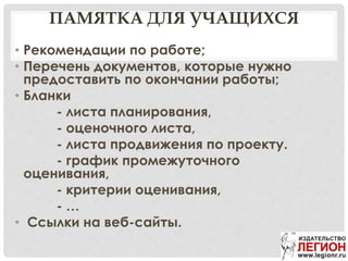 ПАМЯТКА ДЛЯ УЧАЩИХСЯ
• Рекомендации по работе;
• Перечень документов, которые нужно
предоставить по окончании работы;
• Бланки
- листа планирования,
- оценочного листа,
- листа продвижения по проекту.
- график промежуточного
оценивания,
- критерии оценивания,
- …
• Ссылки на веб-сайты.
 