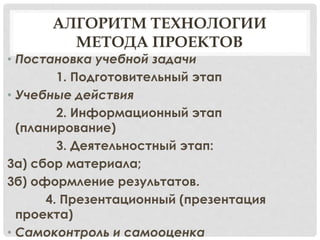 АЛГОРИТМ ТЕХНОЛОГИИ
МЕТОДА ПРОЕКТОВ
• Постановка учебной задачи
1. Подготовительный этап
• Учебные действия
2. Информационный этап
(планирование)
3. Деятельностный этап:
3а) сбор материала;
3б) оформление результатов.
4. Презентационный (презентация
проекта)
• Самоконтроль и самооценка
 