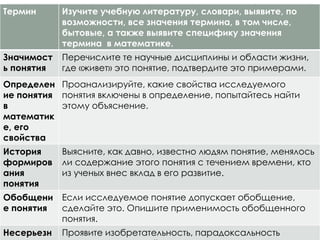 Термин Изучите учебную литературу, словари, выявите, по
возможности, все значения термина, в том числе,
бытовые, а также выявите специфику значения
термина в математике.
Значимост
ь понятия
Перечислите те научные дисциплины и области жизни,
где «живет» это понятие, подтвердите это примерами.
Определен
ие понятия
в
математик
е, его
свойства
Проанализируйте, какие свойства исследуемого
понятия включены в определение, попытайтесь найти
этому объяснение.
История
формиров
ания
понятия
Выясните, как давно, известно людям понятие, менялось
ли содержание этого понятия с течением времени, кто
из ученых внес вклад в его развитие.
Обобщени
е понятия
Если исследуемое понятие допускает обобщение,
сделайте это. Опишите применимость обобщенного
понятия.
Несерьезн Проявите изобретательность, парадоксальность
 