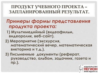 ПРОДУКТ УЧЕБНОГО ПРОЕКТА –
ЗАПЛАНИРОВАННЫЙ РЕЗУЛЬТАТ.
Примеры формы представления
продукта проекта:
1) Мультимедийный (видеофильм,
видеоролик, веб-сайт).
2) Мероприятие (экскурсия,
математический вечер, математическая
викторина и т.д.).
3) Письменные документы (реферат,
руководство, альбом, задачник, газета и
пр.).
 