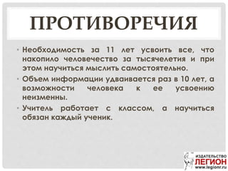 ПРОТИВОРЕЧИЯ
• Необходимость за 11 лет усвоить все, что
накопило человечество за тысячелетия и при
этом научиться мыслить самостоятельно.
• Объем информации удваивается раз в 10 лет, а
возможности человека к ее усвоению
неизменны.
• Учитель работает с классом, а научиться
обязан каждый ученик.
 