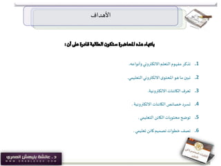 ‫األهداف‬
.1‫وأنواعه‬ ‫االلكتروني‬‫التعلم‬ ‫مفهوم‬ ‫تذكر‬.
.2‫التعليمي‬‫االلكتروني‬‫ى‬‫املحتو‬‫هو‬ ‫ما‬ ‫تبين‬.
.3‫االلكترونية‬ ‫الكائنات‬‫تعرف‬.
.4‫االلكترونية‬ ‫الكائنات‬ ‫خصائص‬‫تسرد‬.
.5‫التعليمي‬ ‫الكائن‬ ‫محتويات‬ ‫توضح‬.
.6‫تعليمي‬ ‫كائن‬‫تصميم‬ ‫خطوات‬‫تصف‬.
 