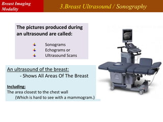 3.Breast Ultrasound / Sonography
The pictures produced during
an ultrasound are called:
Sonograms
Echograms or
Ultrasound Scans
An ultrasound of the breast:
- Shows All Areas Of The Breast
Including:
The area closest to the chest wall
(Which is hard to see with a mammogram.)
An Sonography/Ultrasound Machine
Breast Imaging
Modality
 