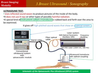 3.Breast Ultrasound / Sonography
ULTRASOUND TEST:
• Uses reflected sound waves to produce pictures of the inside of the body.
•It does not use X-rays or other types of possibly harmful radiation.
•A special kind of instrument called a transducer is rubbed back and forth over the area to
be examined.
It gives off high-pitched sound waves that show on a special screen.
Schematic of the Optoacoustic Plus UltraSound (OPUS) system
Breast Imaging
Modality
 
