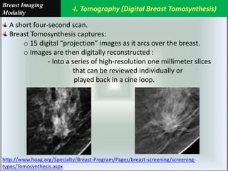 4. Tomography (Digital Breast Tomosynthesis)
Breast Imaging
Modality
A short four-second scan.
Breast Tomosynthesis captures:
o 15 digital “projection” images as it arcs over the breast.
o Images are then digitally reconstructed :
- Into a series of high-resolution one millimeter slices
that can be reviewed individually or
played back in a cine loop.
http://www.hoag.org/Specialty/Breast-Program/Pages/breast-screening/screening-
types/Tomosynthesis.aspx
 
