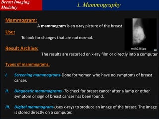 Mammogram:
A mammogram is an x-ray picture of the breast
Use:
To look for changes that are not normal.
Result Archive:
The results are recorded on x-ray film or directly into a computer
Types of mammograms:
I. Screening mammograms-Done for women who have no symptoms of breast
cancer.
II. Diagnostic mammograms -To check for breast cancer after a lump or other
symptom or sign of breast cancer has been found.
III. Digital mammogram-Uses x-rays to produce an image of the breast. The image
is stored directly on a computer.
mdb226.jpg
1. Mammography
Breast Imaging
Modality
 