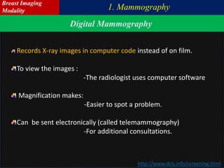 http://www.dcis.info/screening.html
Records X-ray images in computer code instead of on film.
To view the images :
-The radiologist uses computer software
Magnification makes:
-Easier to spot a problem.
Can be sent electronically (called telemammography)
-For additional consultations.
Digital Mammography
1. Mammography
Breast Imaging
Modality
 